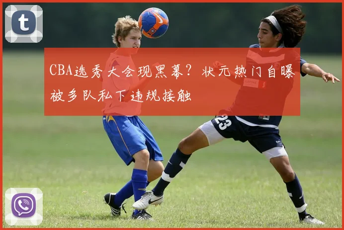 CBA选秀大会现黑幕？状元热门自曝被多队私下违规接触
