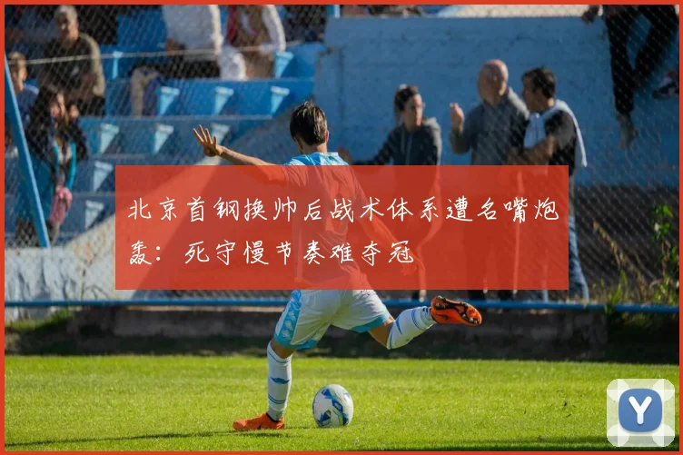 北京首钢换帅后战术体系遭名嘴炮轰:死守慢节奏难夺冠