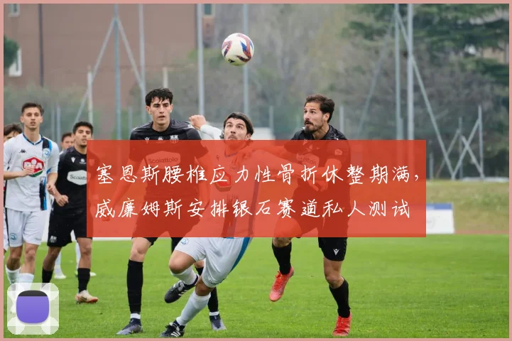 塞恩斯腰椎应力性骨折休整期满,威廉姆斯安排银石赛道私人测试