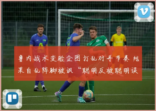 鲁内战术变脸企图打乱对手节奏 结果自乱阵脚被讽“聪明反被聪明误”
