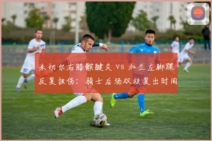 米切尔右膝髌腱炎 vs 加兰左脚踝反复扭伤：骑士后场双核复出时间表谁更乐观