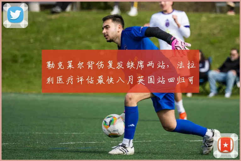 勒克莱尔背伤复发缺席两站,法拉利医疗评估最快八月英国站回归可能性